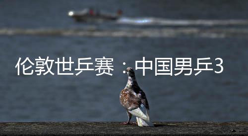 3比男乒亚队伦敦强大利挺进中国0战世乒赛胜澳