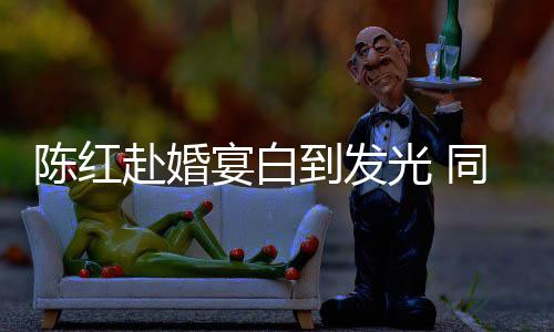 宴白到发同框态好光 陈红张纪中状赴婚